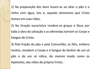 1) Na preparação dos dons levam-se ao altar o pão e o
vinho com água, isto é, aqueles elementos que Cristo
tomou em suas mãos.
2) Na Oração eucarística rendem-se graças a Deus por
toda a obra da salvação e as oferendas tornam-se Corpo e
Sangue de Cristo.
3) Pela fração do pão e pela Comunhão, os fiéis, embora
muitos, recebem o Corpo e o Sangue do Senhor de um só
pão e de um só cálice, do mesmo modo como os
Apóstolos, das mãos do próprio Cristo.
 