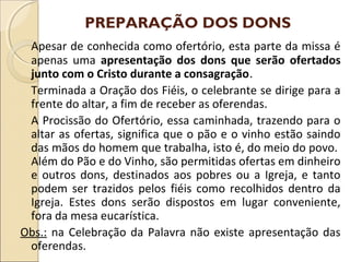 PREPARAÇÃO DOS DONS
Apesar de conhecida como ofertório, esta parte da missa é
apenas uma apresentação dos dons que serão ofertados
junto com o Cristo durante a consagração.
Terminada a Oração dos Fiéis, o celebrante se dirige para a
frente do altar, a fim de receber as oferendas.
A Procissão do Ofertório, essa caminhada, trazendo para o
altar as ofertas, significa que o pão e o vinho estão saindo
das mãos do homem que trabalha, isto é, do meio do povo.
Além do Pão e do Vinho, são permitidas ofertas em dinheiro
e outros dons, destinados aos pobres ou a Igreja, e tanto
podem ser trazidos pelos fiéis como recolhidos dentro da
Igreja. Estes dons serão dispostos em lugar conveniente,
fora da mesa eucarística.
Obs.: na Celebração da Palavra não existe apresentação das
oferendas.
 