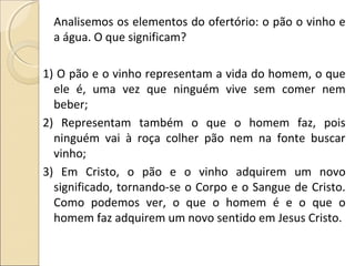 Analisemos os elementos do ofertório: o pão o vinho e
a água. O que significam?
1) O pão e o vinho representam a vida do homem, o que
ele é, uma vez que ninguém vive sem comer nem
beber;
2) Representam também o que o homem faz, pois
ninguém vai à roça colher pão nem na fonte buscar
vinho;
3) Em Cristo, o pão e o vinho adquirem um novo
significado, tornando-se o Corpo e o Sangue de Cristo.
Como podemos ver, o que o homem é e o que o
homem faz adquirem um novo sentido em Jesus Cristo.
 