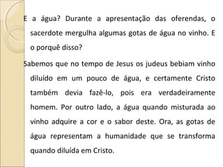 E a água? Durante a apresentação das oferendas, o
sacerdote mergulha algumas gotas de água no vinho. E
o porquê disso?
Sabemos que no tempo de Jesus os judeus bebiam vinho
diluído em um pouco de água, e certamente Cristo
também devia fazê-lo, pois era verdadeiramente
homem. Por outro lado, a água quando misturada ao
vinho adquire a cor e o sabor deste. Ora, as gotas de
água representam a humanidade que se transforma
quando diluída em Cristo.
 