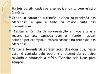 Há três possibilidades para se realizar o rito com relação
à música:
Continuar cantando a canção iniciada na procissão das
oferendas; o que é feito na maior parte das
comunidades.
 Recitar a fórmula da apresentação em voz alta e a
mesma ser acompanhada com um fundo musical,
solando por exemplo, a música cantada na procissão das
oferendas.
Cantar a fórmula da apresentação dos dons que, neste
caso, é cantada pelo padre e a assembleia participa
ouvindo e cantando o refrão “Bendito seja Deus para
sempre”.
 
