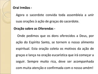 Orai Irmãos -
Agora o sacerdote convida toda assembleia a unir
suas orações à ação de graças do sacerdote.
Oração sobre as Oferendas -
Onde pedimos que os dons oferecidos a Deus, por
ação do Espírito Santo, se tornem o nosso alimento
espiritual. Esta oração coleta os motivos da ação de
graças e lança na oração eucarística que irá começar a
seguir. Sempre muito rica, deve ser acompanhada
com muita atenção e confirmada com o nosso amém!
 