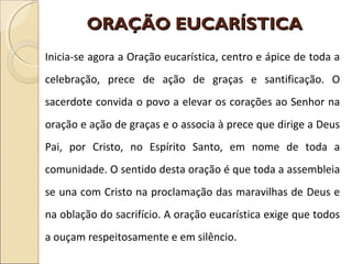 ORAÇÃO EUCARÍSTICAORAÇÃO EUCARÍSTICA
Inicia-se agora a Oração eucarística, centro e ápice de toda a
celebração, prece de ação de graças e santificação. O
sacerdote convida o povo a elevar os corações ao Senhor na
oração e ação de graças e o associa à prece que dirige a Deus
Pai, por Cristo, no Espírito Santo, em nome de toda a
comunidade. O sentido desta oração é que toda a assembleia
se una com Cristo na proclamação das maravilhas de Deus e
na oblação do sacrifício. A oração eucarística exige que todos
a ouçam respeitosamente e em silêncio.
 