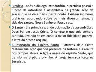 Prefácio - após o diálogo introdutório, o prefácio possui a
função de introduzir a assembléia na grande ação de
graças que se dá a partir deste ponto. Existem inúmeros
prefácios, abordando sobre os mais diversos temas: a
vida dos santos, Nossa Senhora, Páscoa etc.
O Santo - é a primeira grande aclamação da assembléia a
Deus Pai em Jesus Cristo. O correto é que seja sempre
cantado, levando-se em conta a maior fidelidade possível
à letra da oração original.
A invocação do Espírito Santo - através dele Cristo
realizou sua ação quando presente na história e a realiza
nos tempos atuais. A Igreja nasce do espírito Santo, que
transforma o pão e o vinho. A Igreja tem sua força na
Eucaristia.
 