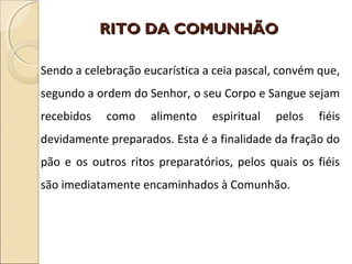 RITO DA COMUNHÃORITO DA COMUNHÃO
Sendo a celebração eucarística a ceia pascal, convém que,
segundo a ordem do Senhor, o seu Corpo e Sangue sejam
recebidos como alimento espiritual pelos fiéis
devidamente preparados. Esta é a finalidade da fração do
pão e os outros ritos preparatórios, pelos quais os fiéis
são imediatamente encaminhados à Comunhão.
 