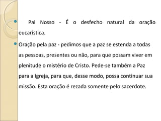  Pai Nosso - É o desfecho natural da oração
eucarística.
Oração pela paz - pedimos que a paz se estenda a todas
as pessoas, presentes ou não, para que possam viver em
plenitude o mistério de Cristo. Pede-se também a Paz
para a Igreja, para que, desse modo, possa continuar sua
missão. Esta oração é rezada somente pelo sacerdote.
 