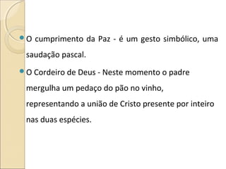 O cumprimento da Paz - é um gesto simbólico, uma
saudação pascal.
O Cordeiro de Deus - Neste momento o padre
mergulha um pedaço do pão no vinho,
representando a união de Cristo presente por inteiro
nas duas espécies.
 