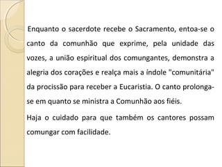 Enquanto o sacerdote recebe o Sacramento, entoa-se o
canto da comunhão que exprime, pela unidade das
vozes, a união espiritual dos comungantes, demonstra a
alegria dos corações e realça mais a índole "comunitária"
da procissão para receber a Eucaristia. O canto prolonga-
se em quanto se ministra a Comunhão aos fiéis.
Haja o cuidado para que também os cantores possam
comungar com facilidade.
 
