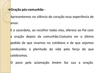 →Oração pós-comunhão -
Apresentemos no silêncio do coração essa experiência de
amor.
E o sacerdote, ao recolher todas elas, oferece ao Pai com
a oração depois da comunhão.Costuma ser o último
pedido de que vivamos no cotidiano e de que sejamos
conduzidos à plenitude da vida pela força do que
celebramos.
O povo pela aclamação Amém faz sua a oração.
 