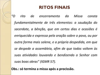 RITOS FINAIS
“O rito de encerramento da Missa consta
fundamentalmente de três elementos: a saudação do
sacerdote, a bênção, que em certos dias e ocasiões é
enriquecida e expressa pela oração sobre o povo, ou por
outra forma mais solene, e a própria despedida, em que
se despede a assembleia, afim de que todos voltem às
suas atividades louvando e bendizendo o Senhor com
suas boas obras” (IGMR 57).
Obs.: só termina a missa após a procissão.
 