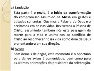 a) Saudação
Esta parte é o envio, é o início da transformação
do compromisso assumido na Missa em gestos e
atitudes concretas. Ouvimos a Palavra de Deus e a
aceitamos em nossas vidas. Revivemos a Páscoa de
Cristo, assumindo também nós esta passagem da
morte para a vida e unimo-nos ao sacrifício de
Cristo ao reconhecer nossa vida como dom de Deus
e orientando-a em sua direção.
b) Avisos
Sem demais delongas, este momento é o oportuno
para dar-se avisos à comunidade, bem como para
as últimas orientações do presidente da celebração.
 