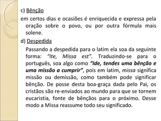 c) Bênção
em certos dias e ocasiões é enriquecida e expressa pela
oração sobre o povo, ou por outra fórmula mais
solene.
d) Despedida
Passando a despedida para o latim ela soa da seguinte
forma: “Ite, Missa est”. Traduzindo-se para o
português, soa algo como “Ide, tendes uma bênção e
uma missão a cumprir”, pois em latim, missa significa
missão ou demissão, como também pode significar
bênção. De posse desta boa-graça dada pelo Pai, os
cristãos são re-enviados ao mundo para que se tornem
eucaristia, fonte de bênçãos para o próximo. Desse
modo a Missa reassume todo seu significado.
 