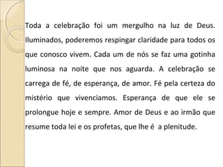 Toda a celebração foi um mergulho na luz de Deus.
Iluminados, poderemos respingar claridade para todos os
que conosco vivem. Cada um de nós se faz uma gotinha
luminosa na noite que nos aguarda. A celebração se
carrega de fé, de esperança, de amor. Fé pela certeza do
mistério que vivenciamos. Esperança de que ele se
prolongue hoje e sempre. Amor de Deus e ao irmão que
resume toda lei e os profetas, que lhe é a plenitude.
 