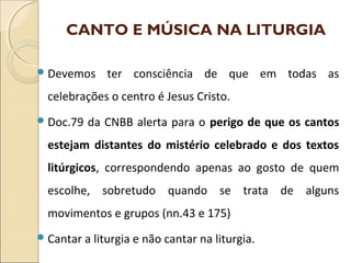 CANTO E MÚSICA NA LITURGIA
Devemos ter consciência de que em todas as
celebrações o centro é Jesus Cristo.
Doc.79 da CNBB alerta para o perigo de que os cantos
estejam distantes do mistério celebrado e dos textos
litúrgicos, correspondendo apenas ao gosto de quem
escolhe, sobretudo quando se trata de alguns
movimentos e grupos (nn.43 e 175)
Cantar a liturgia e não cantar na liturgia.
 
