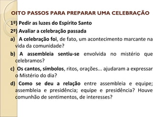 1º) Pedir as luzes do Espírito Santo
2º) Avaliar a celebração passada
a) A celebração foi, de fato, um acontecimento marcante na
vida da comunidade?
b) A assembleia sentiu-se envolvida no mistério que
celebramos?
c) Os cantos, símbolos, ritos, orações... ajudaram a expressar
o Mistério do dia?
d) Como se deu a relação entre assembleia e equipe;
assembleia e presidência; equipe e presidência? Houve
comunhão de sentimentos, de interesses?
OITO PASSOS PARA PREPARAR UMA CELEBRAÇÃO
 