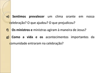 e) Sentimos prevalecer um clima orante em nossa
celebração? O que ajudou? O que prejudicou?
f) Os ministros e ministras agiram à maneira de Jesus?
g) Como a vida e os acontecimentos importantes da
comunidade entraram na celebração?
 
