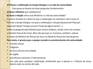 3º) Situar a celebração no tempo litúrgico e na vida da comunidade
Este passo se baseia em duas perguntas fundamentais:
a) Qual o Mistério que celebramos?
b) Qual a relação entre esse Mistério e a vida da comunidade?
Primeiro recorda-se a data em que a celebração vai acontecer, bem como se
recorda o tempo litúrgico no qual a celebração é situada (Quaresma? Páscoa?
Advento? Natal? Tempo comum? Festa de algum Santo?...).
Então se pergunta pelo Mistério que vamos celebrar, tendo como raiz sempre
o Mistério Pascal de Cristo. Mas não para por aí. É preciso, também, colocar
as raízes do Mistério da Páscoa de Jesus no Mistério Pascal da vida da gente.
Para tanto, é preciso que a equipe recorde os acontecimentos da comunidade:
 eventos sociais
 religiosos
 do dia-a-dia da comunidade
 da região
 ocorrências nacionais e internacionais
 Isso vale para qualquer celebração, lembrando que a pessoa e a Páscoa de Jesus
devem estar no centro de tudo.
 