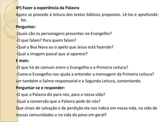 4º) Fazer a experiência da Palavra
Agora se procede à leitura dos textos bíblicos propostos. Lê-los e aprofundá-
los.
Perguntar:
-Quais são os personagens presentes no Evangelho?
-O que falam? Para quem falam?
-Qual a Boa Nova ou o apelo que Jesus está fazendo?
-Qual a imagem pascal que aí aparece?
E mais:
-O que há de comum entre o Evangelho e a Primeira Leitura?
-Como o Evangelho nos ajuda a entender a mensagem da Primeira Leitura?
Ler também o Salmo responsorial e a Segunda Leitura, comentando.
Perguntar-se e responder:
-O que a Palavra diz para nós, para a nossa vida?
-Qual a conversão que a Palavra pede de nós?
Que sinais de salvação e de perdição ela nos indica em nossa vida, na vida de
nossas comunidades e na vida do povo em geral?
 