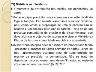 7º) Distribuir os ministérios
É o momento da distribuição das tarefas, dos ministérios. Só
agora!
“Muitas equipes precipitam-se e começam a reunião dividindo
logo as funções. Certamente, esse não é o melhor caminho,
pois, como vimos, a preparação de uma celebração não se
resume a um simples distribuir de tarefas. Trata-se de um
processo comunitário de oração e de discernimento, que
deve alcançar o objetivo de expressar e viver o Mistério da
Páscoa de Jesus na comunidade reunida em assembléia.
Um ministério litúrgico deve ser sempre desempenhado tendo
presente a imagem do Cristo Servidor de todos. Longe de
nós aparentarmos qualquer sinal de superioridade ou
mesmo de prestígio na comunidade. Não se trata de
dignidade maior ou menor, mas de um ‘Eu estou no meio de
vós como aquele que serve’ (Lc 22,27)”.
 