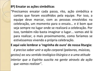 8º) Ensaiar as ações simbólicas
“Precisamos ensaiar cada passo, rito, ação simbólica e
cantos que foram escolhidos pela equipe. Por isso, a
equipe deve marcar, com as pessoas envolvidas na
celebração, um momento para o ensaio... e é bom que
seja sempre no lugar onde se realizará a celebração. Por
isso, também não basta imaginar o lugar... vamos até lá
para realizar, o mais proximamente, como faríamos se
estivéssemos vivendo a própria celebração.
E aqui vale lembrar a ‘regrinha de ouro’ de nossa liturgia:
- é preciso saber unir a ação corporal (palavras, músicas,
gestos) ao seu sentido teológico-litúrgico e a uma atitude
interior que o Espírito suscita na gente através da ação
que vamos realizar”.
 