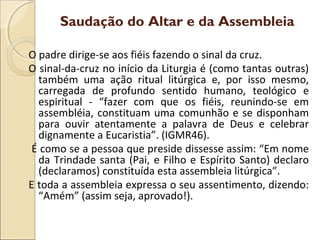 O padre dirige-se aos fiéis fazendo o sinal da cruz.
O sinal-da-cruz no início da Liturgia é (como tantas outras)
também uma ação ritual litúrgica e, por isso mesmo,
carregada de profundo sentido humano, teológico e
espiritual - “fazer com que os fiéis, reunindo-se em
assembléia, constituam uma comunhão e se disponham
para ouvir atentamente a palavra de Deus e celebrar
dignamente a Eucaristia”. (IGMR46).
É como se a pessoa que preside dissesse assim: “Em nome
da Trindade santa (Pai, e Filho e Espírito Santo) declaro
(declaramos) constituída esta assembleia litúrgica”.
E toda a assembleia expressa o seu assentimento, dizendo:
“Amém” (assim seja, aprovado!).
Saudação do Altar e da Assembleia
 