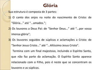 Sua estrutura é composta de 3 partes:
1) O canto dos anjos na noite do nascimento de Cristo: de
“Glória...” até “...amados.”;
2) Os louvores a Deus Pai: de “Senhor Deus...” até “...por vossa
imensa glória”;
3) Os louvores seguidos de súplicas e aclamações a Cristo: de
“Senhor Jesus Cristo...” até “...Altíssimo Jesus Cristo”.
Termina com um final majestoso, incluindo o Espírito Santo,
que não faz parte da aclamação. O Espírito Santo aparece
relacionado com o Filho, pois é neste que se concentram os
louvores e as súplicas.
Glória
 