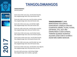 TANGOLOMANGO
Domínio público
Eram nove irmãs numa casa, uma foi fazer biscoito.
Deu tangolomango nela e das nove ficaram oito.
Eram oito irmãs numa casa, uma foi amolar canivete.
Deu tangolomango nela e das oito ficaram sete.
Eram sete irmãs numa casa, uma foi falar inglês.
Deu tangolomango nela e das sete ficaram seis.
Eram seis irmãs numa casa, uma foi caçar um pinto.
Deu tangolomango nela e das seis ficaram cinco.
Eram cinco irmãs numa casa, uma foi fazer teatro.
Deu tangolomango nela e das cinco ficaram quatro.
Eram quatro irmãs numa casa, uma foi falar francês.
Deu tangolomango nela e das quatro ficaram três.
Eram três irmãs numa casa, uma foi andar nas ruas.
Deu tangolomango nela e das três ficaram duas.
Eram duas irmãs numa casa, uma foi fazer coisa alguma.
Deu tangolomango nela e das duas ficou só uma.
Era uma irmã numa casa, e ela foi fazer feijão.
Deu tangolomango nela e acabou a geração.
TANGOLOMANGO É UMA
BRINCADEIRA FOLCLÓRICA,
GERALMENTE COMEÇA COM DEZ
ELEMENTOS (IRMÃS, FILHAS, FILHOS,
GATINHOS, ETC), QUE VÃO
DIMINUINDO A CADA ESTROFE,
TERMINA QUANDO ACONTECE
ALGUMA COISA COM O ÚLTIMO E
ASSIM NÃO SOBRA NENHUM.
 