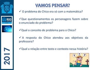  O problema do Chico era só com a matemática?
Que questionamentos os personagens fazem sobre
o enunciado do problema?
Qual o conceito de problema para o Chico?
 A resposta do Chico atendeu aos objetivos da
professora?
Qual a relação entre texto e contexto nessa história?
 