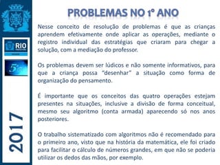 Nesse conceito de resolução de problemas é que as crianças
aprendem efetivamente onde aplicar as operações, mediante o
registro individual das estratégias que criaram para chegar a
solução, com a mediação do professor.
Os problemas devem ser lúdicos e não somente informativos, para
que a criança possa “desenhar” a situação como forma de
organização do pensamento.
É importante que os conceitos das quatro operações estejam
presentes na situações, inclusive a divisão de forma conceitual,
mesmo seu algoritmo (conta armada) aparecendo só nos anos
posteriores.
O trabalho sistematizado com algoritmos não é recomendado para
o primeiro ano, visto que na história da matemática, ele foi criado
para facilitar o cálculo de números grandes, em que não se poderia
utilizar os dedos das mãos, por exemplo.
 