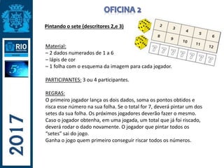 Pintando o sete (descritores 2,e 3)
Material:
– 2 dados numerados de 1 a 6
– lápis de cor
– 1 folha com o esquema da imagem para cada jogador.
PARTICIPANTES: 3 ou 4 participantes.
REGRAS:
O primeiro jogador lança os dois dados, soma os pontos obtidos e
risca esse número na sua folha. Se o total for 7, deverá pintar um dos
setes da sua folha. Os próximos jogadores deverão fazer o mesmo.
Caso o jogador obtenha, em uma jogada, um total que já foi riscado,
deverá rodar o dado novamente. O jogador que pintar todos os
“setes” sai do jogo.
Ganha o jogo quem primeiro conseguir riscar todos os números.
 