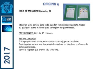 JOGO DE TABULEIRO (descritor 5)
Material: Uma cartela para cada jogador. Tampinhas de garrafa, feijões
ou qualquer outro material para contagem de quantidades.
PARTICIPANTES: De 10 a 15 crianças.
REGRAS DO JOGO:
Entregar para cada criança uma cartela com o jogo de tabuleiro.
Cada jogador, na sua vez, lança o dado e coloca no tabuleiro o número de
bolinhas indicado.
Vence o jogador que encher seu tabuleiro.
 