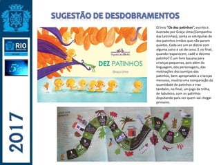 O livro “Os dez patinhos”, escrito e
ilustrado por Graça Lima (Companhia
das Letrinhas), conta as estripulias de
dez patinhos irmãos que não param
quietos. Cada vez um se distrai com
alguma coisa e sai de cena. E no final,
quando reaparecem, cadê o décimo
patinho? É um livro bacana para
crianças pequenas, pois além da
linguagem, dos personagens, das
motivações dos sumiços dos
patinhos, bem apropriados a crianças
menores, mostra uma comparação da
quantidade de patinhos e traz
também, no final, um jogo de trilha,
de tabuleiro, com os patinhos
disputando para ver quem vai chegar
primeiro.
 