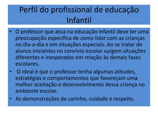 Perfil do profissional de educação
Infantil
• O professor que atua na educação infantil deve ter uma
preocupação específica de como lidar com as crianças
no dia-a-dia e em situações especiais. Ao se tratar de
alunos iniciantes no convívio escolar surgem situações
diferentes e inesperadas em relação às demais fases
escolares.
• O ideal é que o professor tenha algumas atitudes,
estratégias e comportamentos que favoreçam uma
melhor aceitação e desenvolvimento dessa criança no
ambiente escolar.
• As demonstrações de carinho, cuidado e respeito.
 