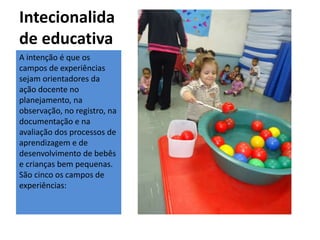 Intecionalida
de educativa
A intenção é que os
campos de experiências
sejam orientadores da
ação docente no
planejamento, na
observação, no registro, na
documentação e na
avaliação dos processos de
aprendizagem e de
desenvolvimento de bebês
e crianças bem pequenas.
São cinco os campos de
experiências:
 