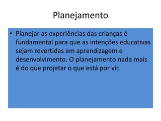 Planejamento
• Planejar as experiências das crianças é
fundamental para que as intenções educativas
sejam revertidas em aprendizagem e
desenvolvimento. O planejamento nada mais
é do que projetar o que está por vir.
 