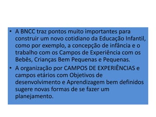 • A BNCC traz pontos muito importantes para
construir um novo cotidiano da Educação Infantil,
como por exemplo, a concepção de infância e o
trabalho com os Campos de Experiência com os
Bebês, Crianças Bem Pequenas e Pequenas.
• A organização por CAMPOS DE EXPERIÊNCIAS e
campos etários com Objetivos de
desenvolvimento e Aprendizagem bem definidos
sugere novas formas de se fazer um
planejamento.
 