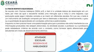 VOAN
DO
III. ITEM DE RESPOSTA SELECIONADA
De acordo com Thomas Haladyna (2004, p.3), o item é a unidade básica de observação em um
teste, por meio da qual o estudante recebe uma instrução que o induz a uma resposta, cuja
pontuação pode seguir métodos variados e se inserir em diferentes escalas. Por sua vez, o teste é
um instrumento de avaliação composto por itens e destinado a descrever, numericamente, o grau
ou a quantidade de aprendizado em condições uniformes e padronizadas.
Enquanto no item precisa haver uma padronização para que o processo não sofra interferência e as
informações produzidas não estejam distorcidas, na atividade escolar, o professor ou a professora
pode estabelecer critérios de acordo com o contexto, como fornecer apoio diferenciado para
estudantes em níveis de desenvolvimento distintos.
ATIVIDADE
ESCOLAR:
DESENVOLVE
HABILIDADES!
7
 
