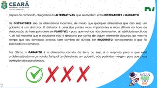 VOAN
DO
Depois do comando, chegamos às ALTERNATIVAS, que se dividem entre DISTRATORES e GABARITO.
Por último, o GABARITO é a alternativa correta do item, ou seja, é a resposta para o que está
problematizado no comando. Tal qual os distratores, um gabarito não pode dar margem para que a sua
correção seja questionada.
Os DISTRATORES são as alternativas incorreta, de modo que qualquer alternativa que não seja um
gabarito é um distrator. O distrator é uma das partes mais importantes e mais difíceis na hora da
elaboração do item, pois deve ser PLAUSÍVEL - para quem ainda não desenvolveu a habilidade avaliada
-, de tal maneira que o estudante não o descarte por conta de algum elemento absurdo, ao mesmo
tempo que seu conteúdo precisa, sem sombra de dúvida, ser INCORRETO, considerando o que foi
solicitado no comando.
7
 