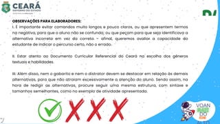 VOAN
DO
OBSERVAÇÕES PARA ELABORADORES:
I. É importante evitar comandos muito longos e pouco claros, ou que apresentem termos
na negativa, para que o aluno não se confunda; ou que peçam para que seja identificava a
alternativa incorreta em vez da correta – afinal, queremos avaliar a capacidade do
estudante de indicar o percurso certo, não o errado.
II. Estar atento ao Documento Curricular Referencial do Ceará na escolha dos gêneros
textuais e habilidades.
III. Além disso, nem o gabarito e nem o distrator devem se destacar em relação às demais
alternativas, para que não atraiam excessivamente a atenção do aluno. Sendo assim, na
hora de redigir as alternativas, procure seguir uma mesma estrutura, com sintaxe e
tamanhos semelhantes, como no exemplo de atividade apresentada.
7
 