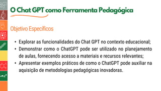 5
O Chat GPT como Ferramenta Pedagógica
ObjetivoEspecíficos
• Explorar as funcionalidades do Chat GPT no contexto educacional;
• Demonstrar como o ChatGPT pode ser utilizado no planejamento
de aulas, fornecendo acesso a materiais e recursos relevantes;
• Apresentar exemplos práticos de como o ChatGPT pode auxiliar na
aquisição de metodologias pedagógicas inovadoras.
 