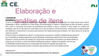 Elaboração e
análise de itens
I. MATRIZ DE
REFERÊNCIA
Disponível em:
https://www.ceale.fae.ufmg.br/glossarioceale/verbetes/matriz-de-referencia
O termo matriz de referência é utilizado especificamente no contexto das avaliações em larga escala para indicar
habilidades a serem avaliadas em cada etapa da escolarização e orientar a elaboração de itens de testes e provas,
bem como a construção de escalas de proficiência que definem o que e o quanto o aluno realiza no contexto da
avaliação. Esse termo não deve ser confundido com o que se refere à “matriz de ensino”, utilizado para a especificação
dos diferentes componentes curriculares que precisam ser desenvolvidos pelo professor com seus alunos ao longo de
cada ano escolar.
Embora ambas as definições se refiram a componentes curriculares e sinalizem habilidades que deveriam
ser construídas em etapas específicas da escolaridade, há diferenças significativas nas suas finalidades.
Enquanto a matriz de ensino diz respeito ao conjunto de componentes curriculares a ser desenvolvido ao
longo de um ano letivo, a matriz de referência apresenta apenas o objeto da avaliação, uma vez que
as habilidades selecionadas para a composição dos testes são aquelas que podem ser
mensuradas por testes padronizados compostos, geralmente, por itens de múltipla escolha.
VOAN
DO
5
 