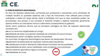 VOAN
DO
II. ITENS DE RESPOSTA SELECIONADA
Os itens de resposta selecionada, conhecidos por professores e estudantes como atividades de
múltipla escolha ou questões objetivas, são o tipo de instrumento mais utilizado para compor
avaliações e testes em larga escala, dada a facilidade com que os seus resultados podem ser
processados. isso porque a sua correção é bastante simples e objetiva, bastando, geralmente,
apenas verificar se o estudante marcou a alternativa correspondente ao gabarito.
Sendo assim, podemos afirmar que as principais vantagens do itens de resposta selecionada
consistem em:
pouca ou nenhuma subjetividade ao corrigir;
possibilidade de testar uma grande variedade de conteúdos em pouco tempo;
facilidade para serem corrigidos usando o computador.
Por outro lado, há algumas desvantagens que devem ser destacadas. São elas:
impedimento da elaboração de respostas criativas pelos estudantes;
dificuldade para construir distratores (alternativas incorretas) de boa qualidade;
impossibilidade de aferir certas habilidades mais complexas, como produção
textual e desenho geométrico régua e compasso;
suscetibilidade ao chute.
6
 