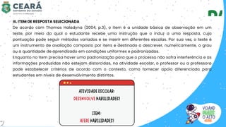 III. ITEM DE RESPOSTA SELECIONADA
De acordo com Thomas Haladyna (2004, p.3), o item é a unidade básica de observação em um
teste, por meio da qual o estudante recebe uma instrução que o induz a uma resposta, cuja
pontuação pode seguir métodos variados e se inserir em diferentes escalas. Por sua vez, o teste é
um instrumento de avaliação composto por itens e destinado a descrever, numericamente, o grau
ou a quantidade de aprendizado em condições uniformes e padronizadas.
Enquanto no item precisa haver uma padronização para que o processo não sofra interferência e as
informações produzidas não estejam distorcidas, na atividade escolar, o professor ou a professora
pode estabelecer critérios de acordo com o contexto, como fornecer apoio diferenciado para
estudantes em níveis de desenvolvimento distintos.
7
 