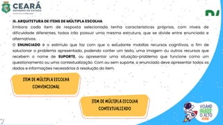 III. ARQUITETURA DE ITENS DE MÚLTIPLA ESCOLHA
Embora cada item de resposta selecionada tenha características próprias, com níveis de
dificuldade diferentes, todos irão possuir uma mesma estrutura, que se divide entre enunciado e
alternativas.
O ENUNCIADO é o estímulo que faz com que o estudante mobilize recursos cognitivos, a fim de
solucionar o problema apresentado, podendo conter um texto, uma imagem ou outros recursos que
recebem o nome de SUPORTE, ou apresentar uma situação-problema que funcione como um
questionamento ou uma contextualização. Com ou sem suporte, o enunciado deve apresentar todos os
dados e informações necessários à resolução do item.
7
 
