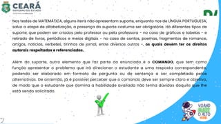 Além do suporte, outro elemento que faz parte do enunciado é o COMANDO, que tem como
função apresentar o problema que irá direcionar o estudante a uma resposta correspondente,
podendo ser elaborado em formato de pergunta ou de sentença a ser completada pelas
alternativas. De antemão, já é possível perceber que o comando deve ser sempre claro e objetivo,
de modo que o estudante que domina a habilidade avaliada não tenha dúvidas daquilo que lhe
está sendo solicitado.
Nos testes de MATEMÁTICA, alguns itens não apresentam suporte, enquanto nos de LÍNGUA PORTUGUESA,
salvo a etapa de alfabetização, a presença do suporte costuma ser obrigatória. Há diferentes tipos de
suporte, que podem ser criados pelo professor ou pela professora - no caso de gráficos e tabelas - e
retirado de livros, periódicos e meios digitais - no caso de contos, poemas, fragmentos de romance,
artigos, notícias, verbetes, tirinhas de jornal, entre diversos outros -, os quais devem ter os direitos
autorais respeitados e referenciados.
7
 