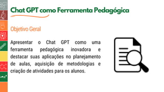 5
Chat GPT como Ferramenta Pedagógica
ObjetivoGeral
Apresentar o Chat GPT como uma
ferramenta pedagógica inovadora e
destacar suas aplicações no planejamento
de aulas, aquisição de metodologias e
criação de atividades para os alunos.
 