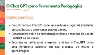 5
O Chat GPT como Ferramenta Pedagógica
ObjetivoEspecíficos
• Discutir como o ChatGPT pode ser usado na criação de atividades
personalizadas e envolventes para os alunos;
• Conscientizar sobre as considerações éticas e restritas do uso do
ChatGPT na educação;
• Encorajar os professores a explorar e utilizar o Chat;GPT como
uma ferramenta adicional em seu processo de ensino e
aprendizagem.
 