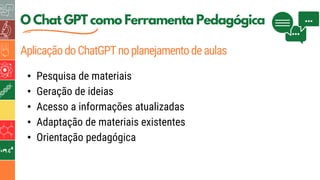 O Chat GPT como Ferramenta Pedagógica
AplicaçãodoChatGPTnoplanejamentodeaulas
• Pesquisa de materiais
• Geração de ideias
• Acesso a informações atualizadas
• Adaptação de materiais existentes
• Orientação pedagógica
 