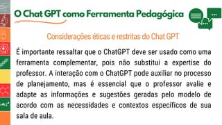 5
O Chat GPT como Ferramenta Pedagógica
ConsideraçõeséticaserestritasdoChatGPT
É importante ressaltar que o ChatGPT deve ser usado como uma
ferramenta complementar, pois não substitui a expertise do
professor. A interação com o ChatGPT pode auxiliar no processo
de planejamento, mas é essencial que o professor avalie e
adapte as informações e sugestões geradas pelo modelo de
acordo com as necessidades e contextos específicos de sua
sala de aula.
 