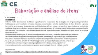 I. MATRIZ DE
REFERÊNCIA
Disponível em:
https://www.ceale.fae.ufmg.br/glossarioceale/verbetes/matriz-de-referencia
O termo matriz de referência é utilizado especificamente no contexto das avaliações em larga escala para indicar
habilidades a serem avaliadas em cada etapa da escolarização e orientar a elaboração de itens de testes e provas,
bem como a construção de escalas de proficiência que definem o que e o quanto o aluno realiza no contexto da
avaliação. Esse termo não deve ser confundido com o que se refere à “matriz de ensino”, utilizado para a especificação
dos diferentes componentes curriculares que precisam ser desenvolvidos pelo professor com seus alunos ao longo de
cada ano escolar.
Embora ambas as definições se refiram a componentes curriculares e sinalizem habilidades que deveriam
ser construídas em etapas específicas da escolaridade, há diferenças significativas nas suas finalidades.
Enquanto a matriz de ensino diz respeito ao conjunto de componentes curriculares a ser desenvolvido ao
longo de um ano letivo, a matriz de referência apresenta apenas o objeto da avaliação, uma vez que
as habilidades selecionadas para a composição dos testes são aquelas que podem ser
mensuradas por testes padronizados compostos, geralmente, por itens de múltipla escolha.
5
 